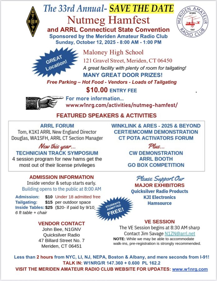 The 33rd Annual Nutmeg Hamfest and ARRL Connecticut State Convention, sponsored by the Meriden Amateur Radio Club, Sunday, October 12, 2025, 8AM to 1 PM at Maloney High School, 121 Gravel Street, Meriden. A great facility with plenty of room for tailgating! Many great door prizes! Free parking, hot food, vendors. ARRL Forum with Tom, K1KI, ARRL New England Director, and Douglas, WA1SFH, ARRL Connecticut section manager. New this year is a technician track symposium, a four session program for new hams to get the most out of their license privileges. There will be a WinLink & ARES talk called 2025 and Beyond. Also a Cert/Emcomm demonstration, as well as a Connecticut Pota activators forum. There will be CW demonstrations, an ARRL booth and a Go Box competition. Inside vendor and setup starts early, with doors opening at 8 AM. $10 for 18 and older, under 18 get in free. Tailgating is $15 per space. Inside tables are $25, or $20 if paid by September 10. This includes a six foot table and a chair. Vendor contact is John Bee, N1GNV, at Quicksilver Radio, 47 Billard Street, No. 7, Meriden. A VE Session begins at 8:30 AM sharp. Contact Jim Savage N1ZN@arrl.net for more information. NOTE: While we may be able to accommodate walk-ins for the VE session, pre-registration is strongly recommended. Less than 2 hours from NYC, LI, NJ, NEPA, Boston & Albany, and mere seconds from I-91! TALK IN: W1NRG/R 147.360 + 0.600 PL 162.2. Please support our major exhibitors, Quicksilver Radio Products, KJI Electronics and Hamsource. 