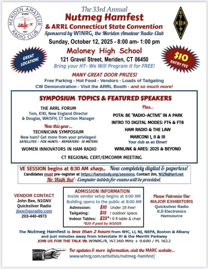 The 33rd Annual Nutmeg Hamfest and ARRL Connecticut State Convention, sponsored by W1NRG, the Meriden Amateur Radio Club, Sunday, October 12, 2025, 8AM to 1 PM at Maloney High School, 121 Gravel Street, Meriden. Bring your HT. We will program it for free. Free parking, hot food, vendors, loads of tailgating. Vendor contact is John Bee, N1GNV, jbee@qsradio.com or 203-440-4973. CW demonstration. Visit the ARRL booth. ARRL Forum with Tom, K1KI, ARRL New England Director, and Douglas, WA1SFH, Connecticut section manager. New this year is a technician track symposium. There will be a WinLink and ARES talk called 2025 and Beyond. Other topics are “Women Innovators in Ham Radio,” “POTA: Be Radio-Active in a Park,” “Intro to Digital Modes FT4 and FT8,” “Ham Radio and the Law,” “Marconi 1, 2 and 3,” and a Connecticut Regional Cert/EMCOMM Meeting. Inside vendor and setup starts early, with doors opening at 8 AM. $10 for 18 and older, under 18 get in free. Tailgating is $15 per space. Inside tables are $25, or $20 if paid by September 10. This includes a six foot table and a chair. Vendor contact is John Bee, N1GNV, at Quicksilver Radio, 47 Billard Street, No. 7, Meriden. A digital, paperless VE Session begins at 8:30 AM sharp. Computer tablets will be provided. Candidates must pre-register at hamstudy.org/sessions. Contact Jim, N1ZN@arrl.net for more information. No walk-ins. Less than 2 hours from NYC, LI, NJ, NEPA, Boston & Albany, and just minutes from I-91 and the Merritt Parkway. Join us for the Talk In: W1NRG/R 147.360 + 0.600 PL 162.2. Please support our major exhibitors, Quicksilver Radio Products, KJI Electronics and Hamsource.
